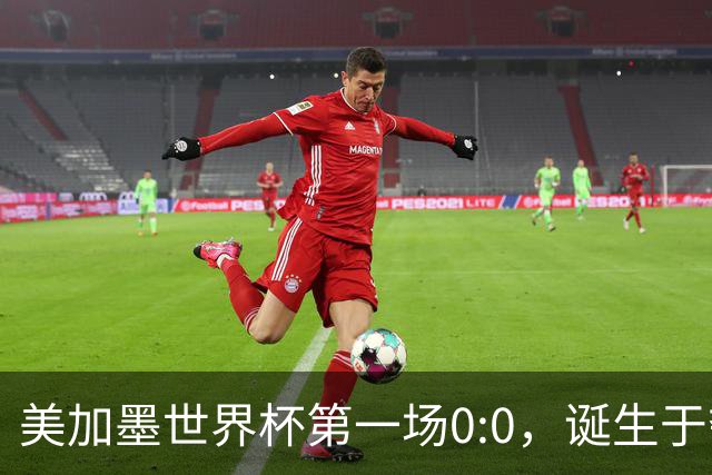 美加墨世界杯第一场0:0，诞生于夺冠大热与世界杯新军之间